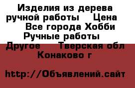 Изделия из дерева ручной работы  › Цена ­ 1 - Все города Хобби. Ручные работы » Другое   . Тверская обл.,Конаково г.